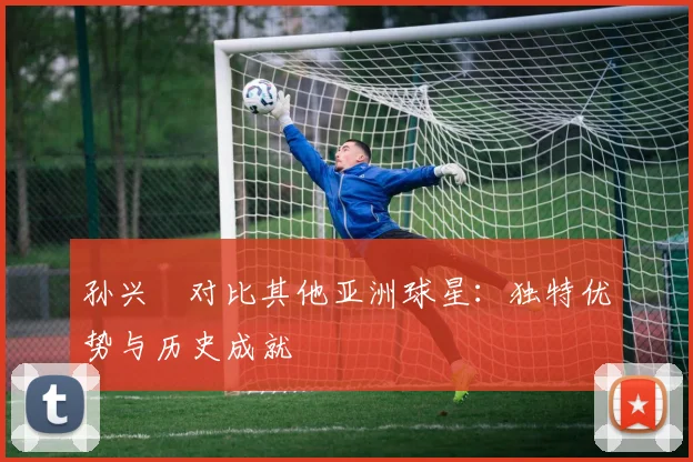 孙兴慜对比其他亚洲球星：独特优势与历史成就