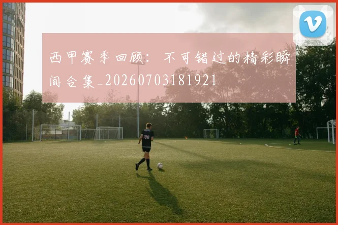 西甲赛季回顾:不可错过的精彩瞬间合集_20260703181921