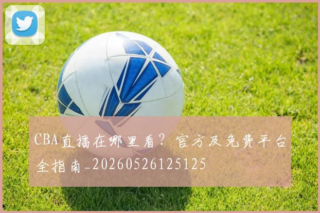 CBA直播在哪里看?官方及免费平台全指南_20260526125125