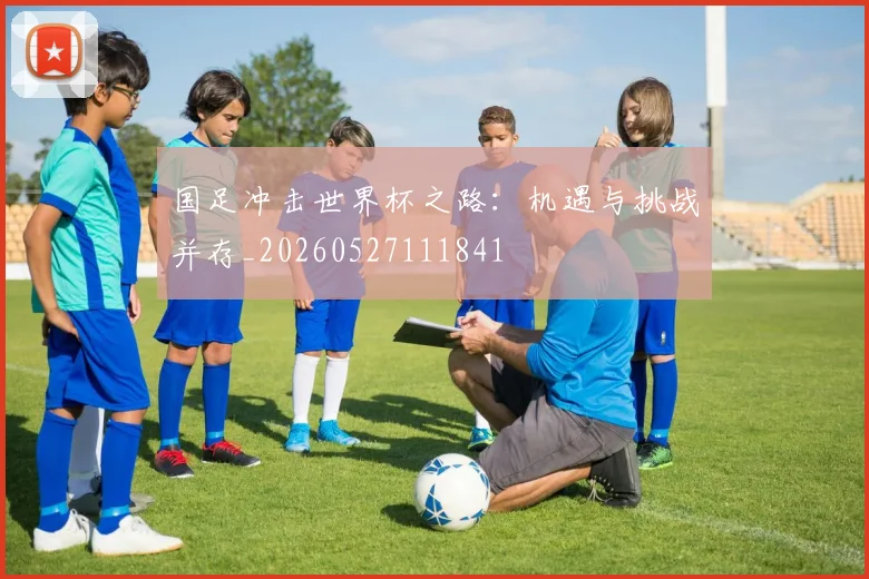 国足冲击世界杯之路：机遇与挑战并存_20260527111841