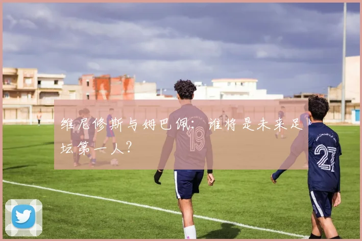 维尼修斯与姆巴佩：谁将是未来足坛第一人？
