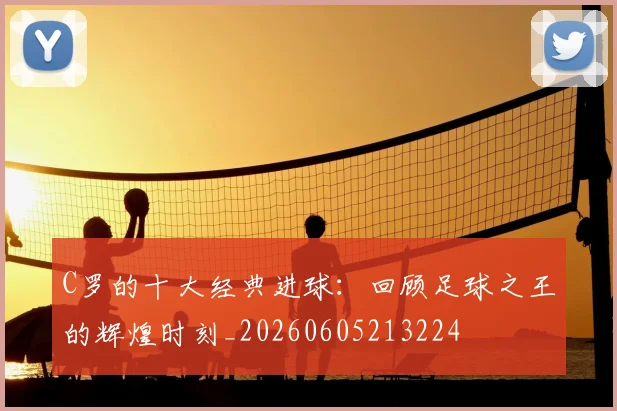 C罗的十大经典进球：回顾足球之王的辉煌时刻_20260605213224
