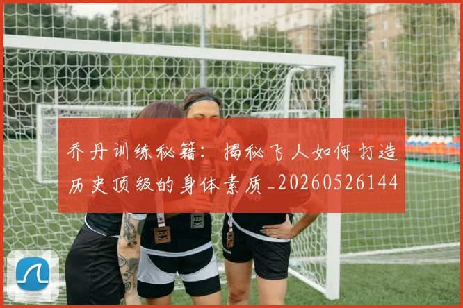 乔丹训练秘籍:揭秘飞人如何打造历史顶级的身体素质_20260526144434