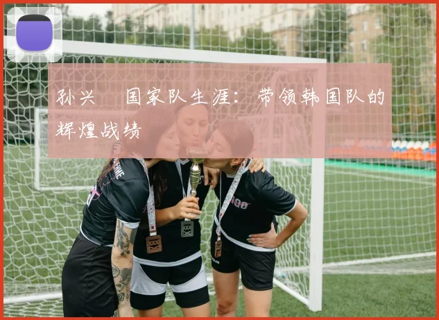 孙兴慜国家队生涯：带领韩国队的辉煌战绩