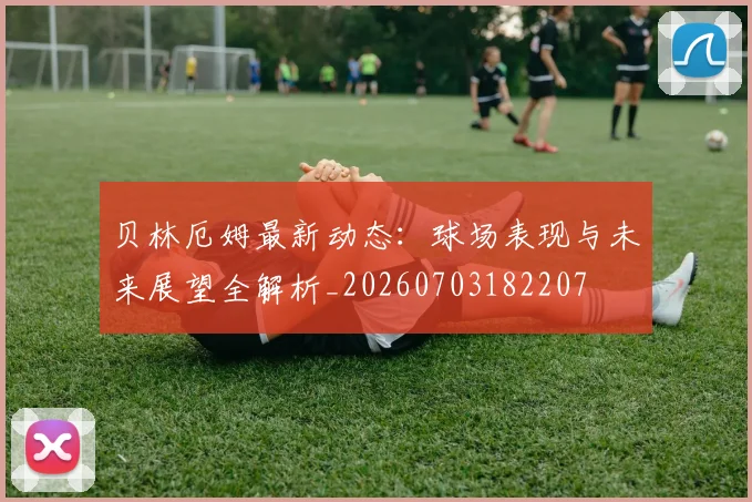 贝林厄姆最新动态：球场表现与未来展望全解析_20260703182207