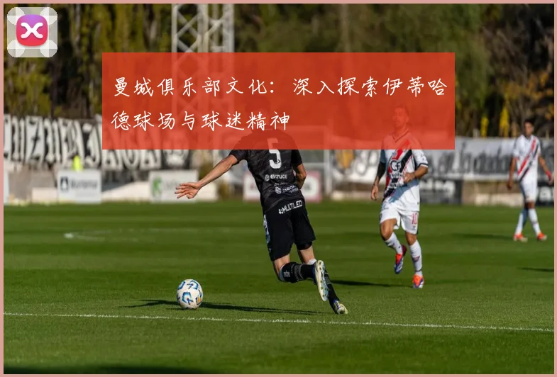 曼城俱乐部文化:深入探索伊蒂哈德球场与球迷精神