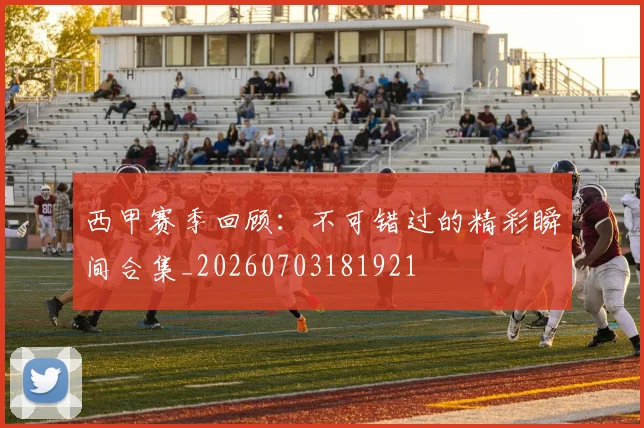 西甲赛季回顾：不可错过的精彩瞬间合集_20260703181921