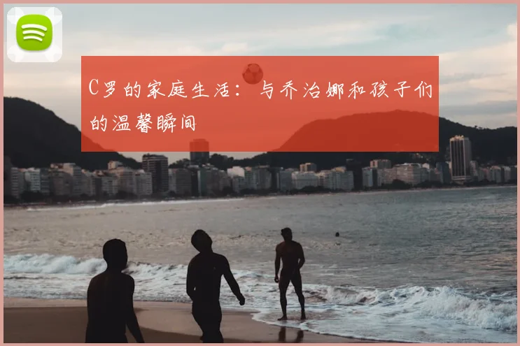 C罗的家庭生活：与乔治娜和孩子们的温馨瞬间