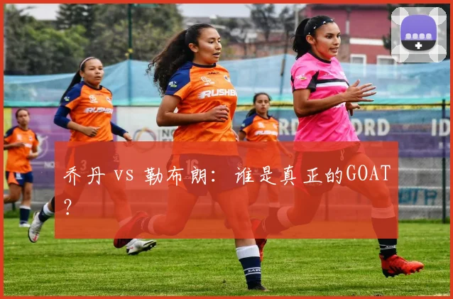 乔丹 vs 勒布朗：谁是真正的GOAT？