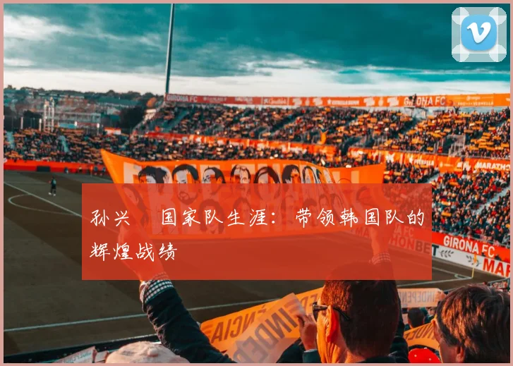 孙兴慜国家队生涯：带领韩国队的辉煌战绩