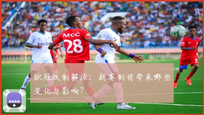 欧冠改制解读：新赛制将带来哪些变化与影响？