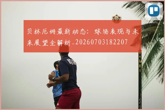 贝林厄姆最新动态：球场表现与未来展望全解析_20260703182207