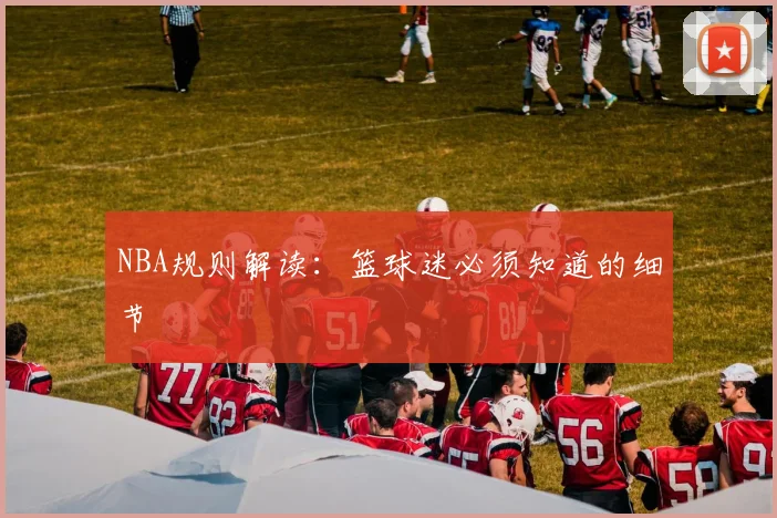 NBA规则解读：篮球迷必须知道的细节