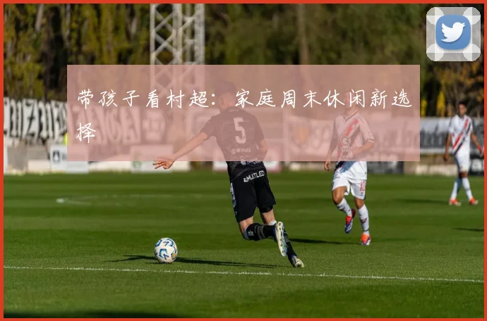 带孩子看村超：家庭周末休闲新选择