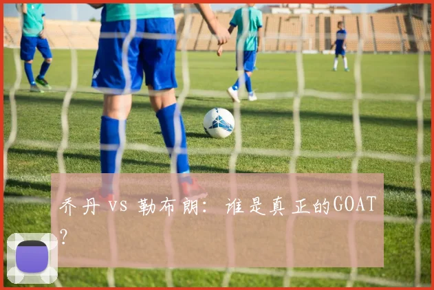 乔丹 vs 勒布朗：谁是真正的GOAT？